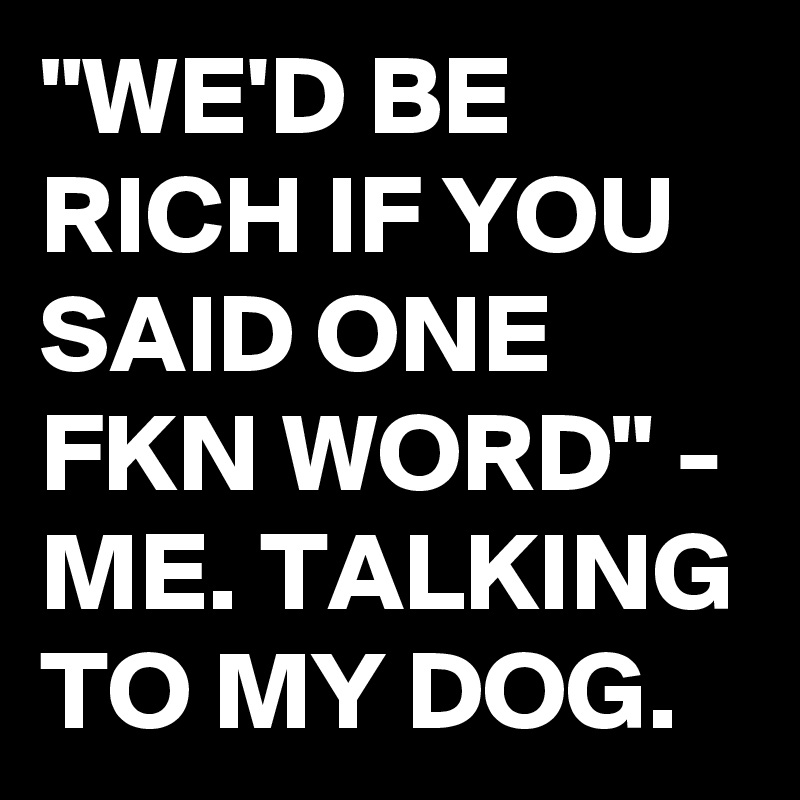 "WE'D BE RICH IF YOU SAID ONE FKN WORD" - ME. TALKING TO MY DOG.