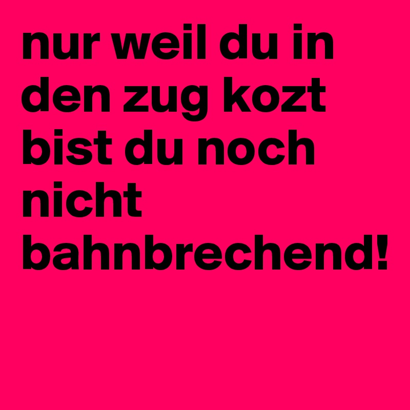 nur weil du in den zug kozt bist du noch nicht bahnbrechend!
