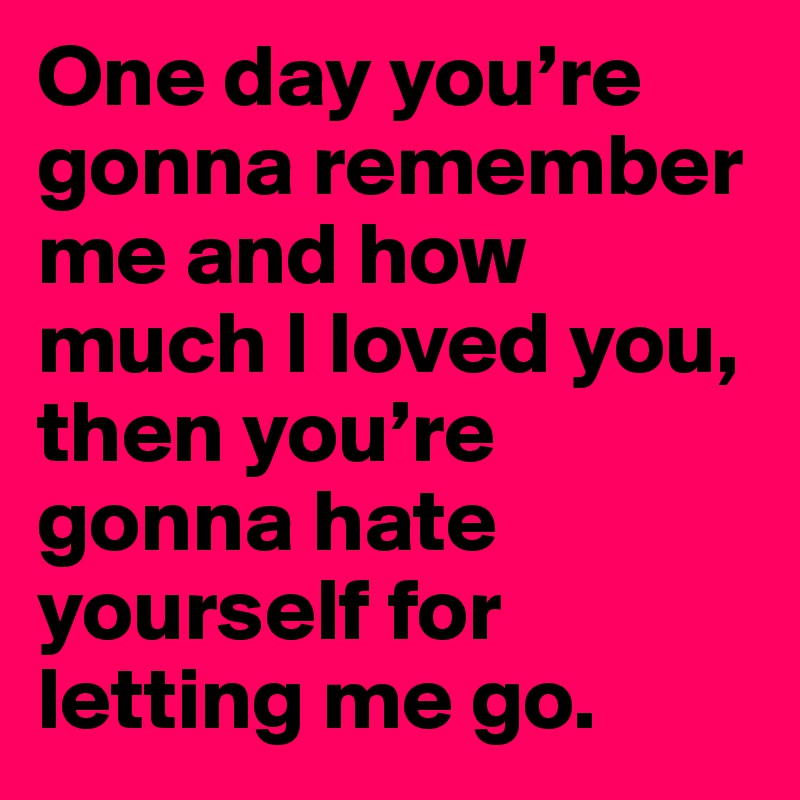 One day you’re gonna remember me and how much I loved you, then you’re gonna hate yourself for letting me go.