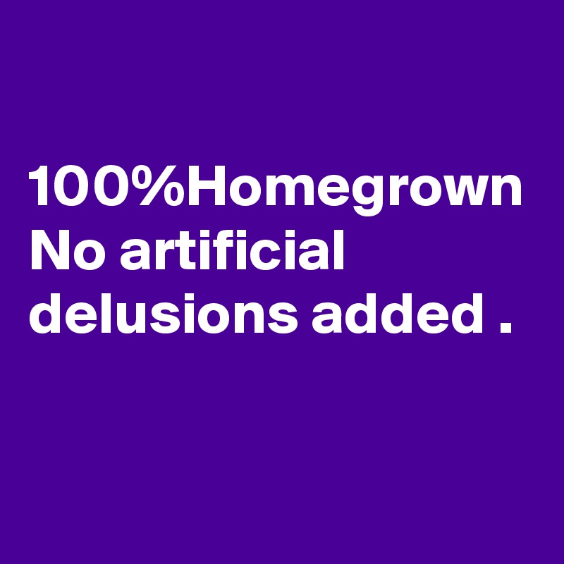 

100%Homegrown
No artificial delusions added .