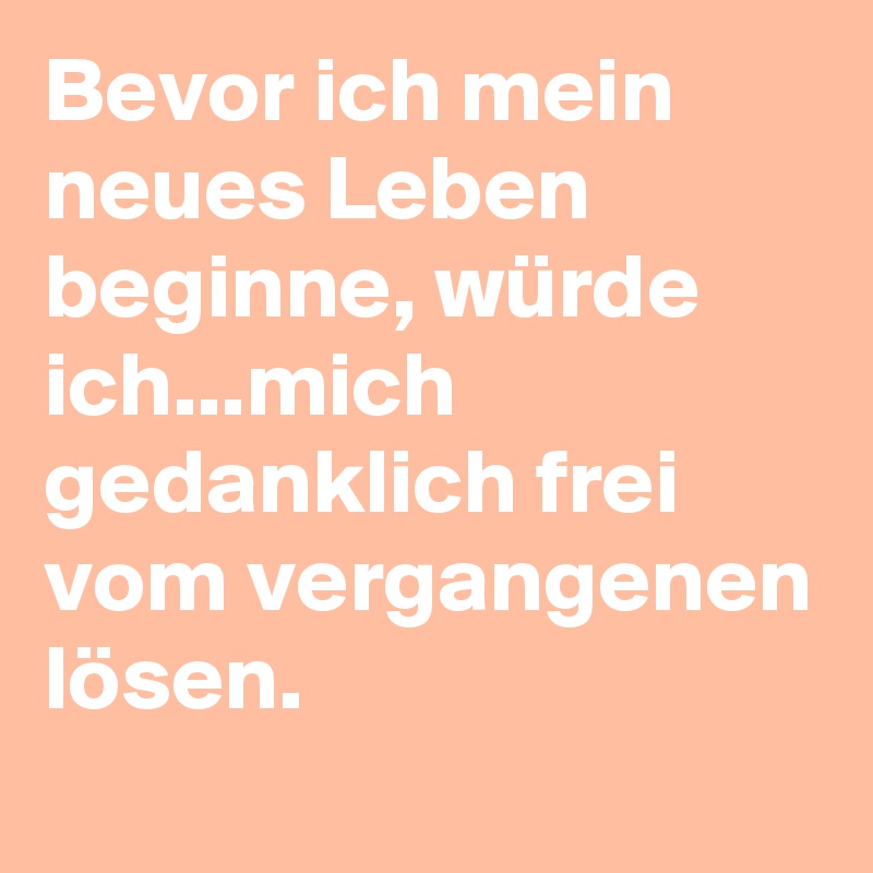 Bevor ich mein neues Leben beginne, würde ich...mich gedanklich frei vom vergangenen lösen.