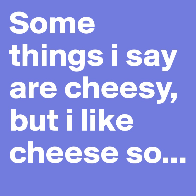 Some things i say are cheesy, but i like cheese so...