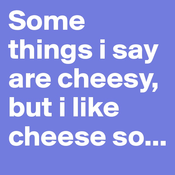 Some things i say are cheesy, but i like cheese so...