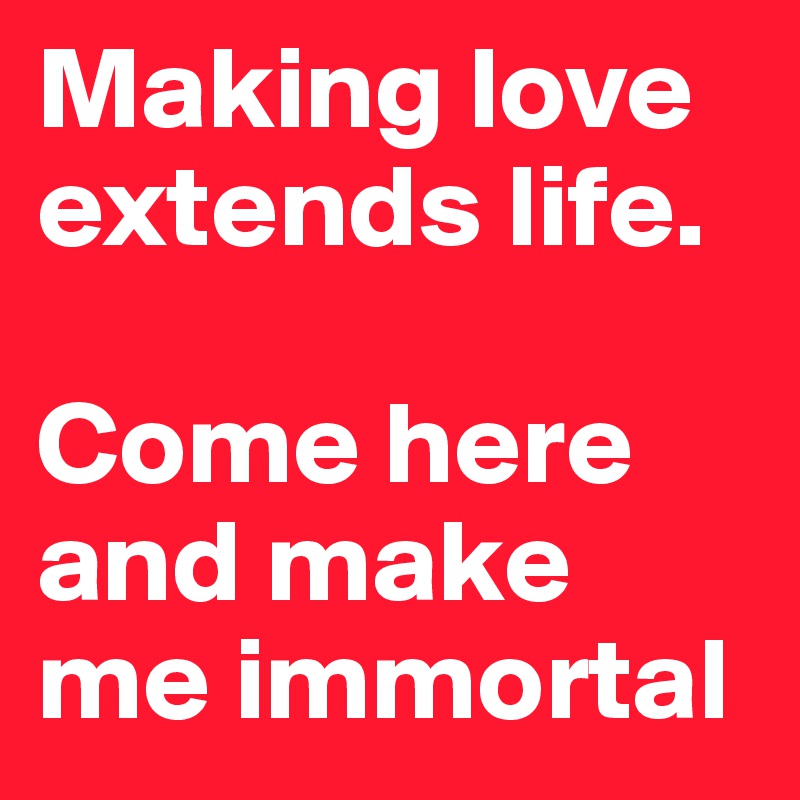 Making love extends life. 

Come here and make me immortal