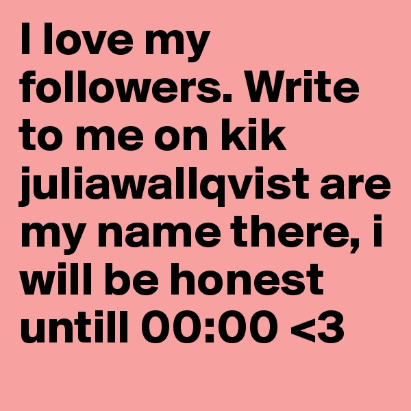 I love my followers. Write to me on kik juliawallqvist are my name there, i will be honest untill 00:00 <3