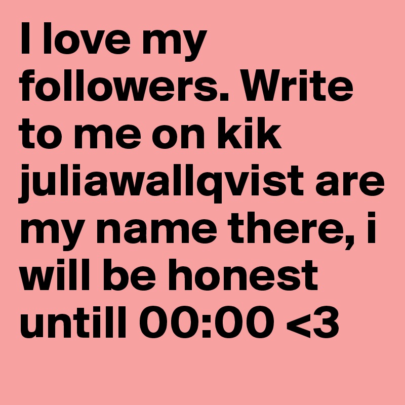 I love my followers. Write to me on kik juliawallqvist are my name there, i will be honest untill 00:00 <3