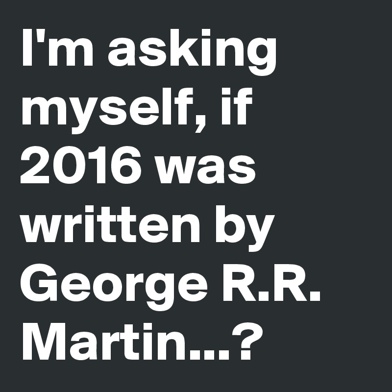 I'm asking myself, if 2016 was written by George R.R. Martin...?