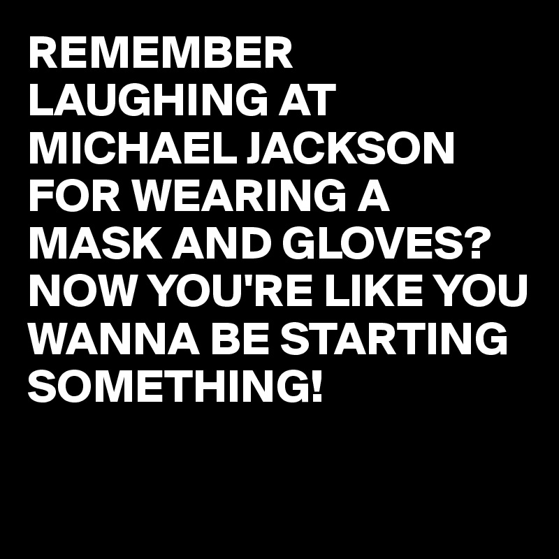 REMEMBER LAUGHING AT MICHAEL JACKSON FOR WEARING A MASK AND GLOVES?
NOW YOU'RE LIKE YOU WANNA BE STARTING SOMETHING!

