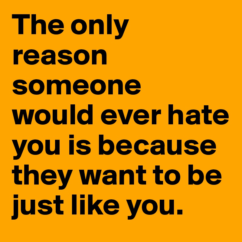 The only reason someone would ever hate you is because they want to be just like you.