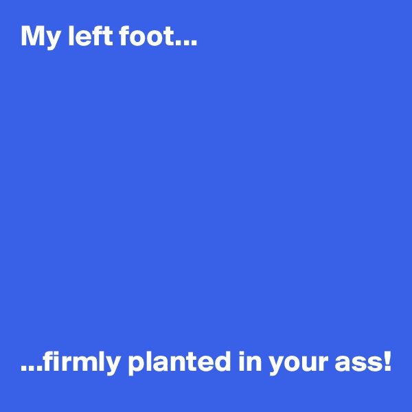 My left foot...










...firmly planted in your ass!