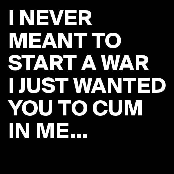 I NEVER MEANT TO START A WAR 
I JUST WANTED YOU TO CUM IN ME...