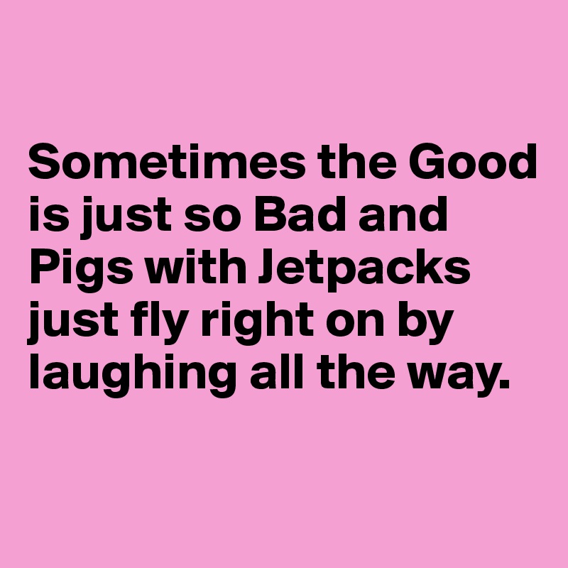 

Sometimes the Good is just so Bad and Pigs with Jetpacks just fly right on by laughing all the way.

