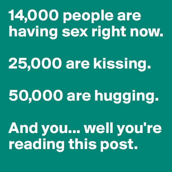 14,000 people are having sex right now.

25,000 are kissing.

50,000 are hugging.

And you... well you're reading this post.