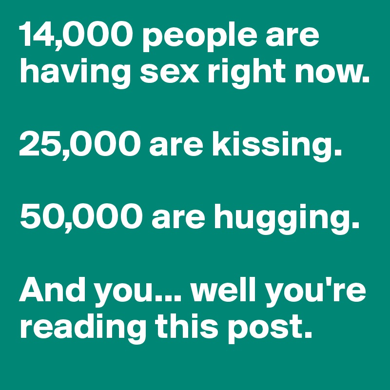 14,000 people are having sex right now.

25,000 are kissing.

50,000 are hugging.

And you... well you're reading this post.