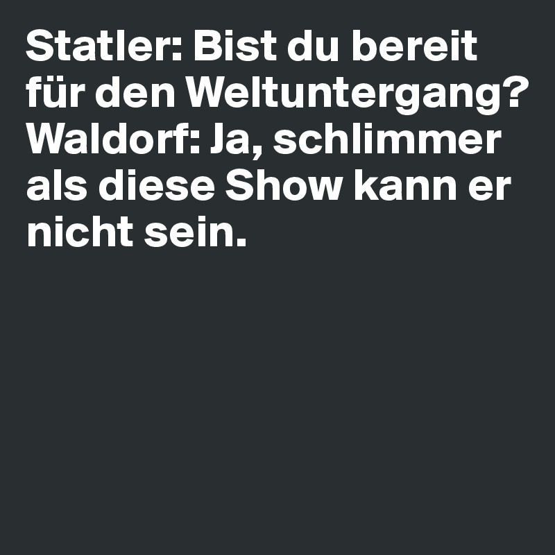 Statler: Bist du bereit für den Weltuntergang?              
Waldorf: Ja, schlimmer als diese Show kann er nicht sein.




