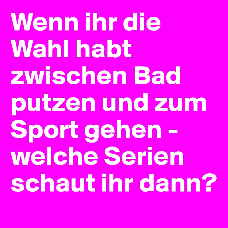Wenn ihr die Wahl habt zwischen Bad putzen und zum Sport gehen - welche Serien schaut ihr dann?