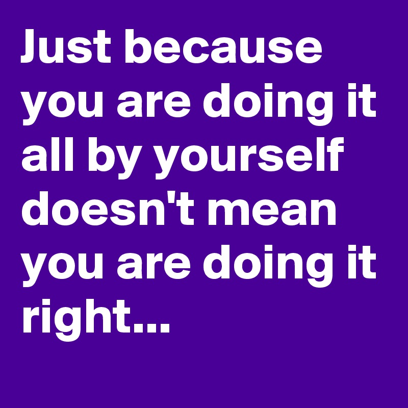 Just because you are doing it all by yourself doesn't mean you are doing it right...