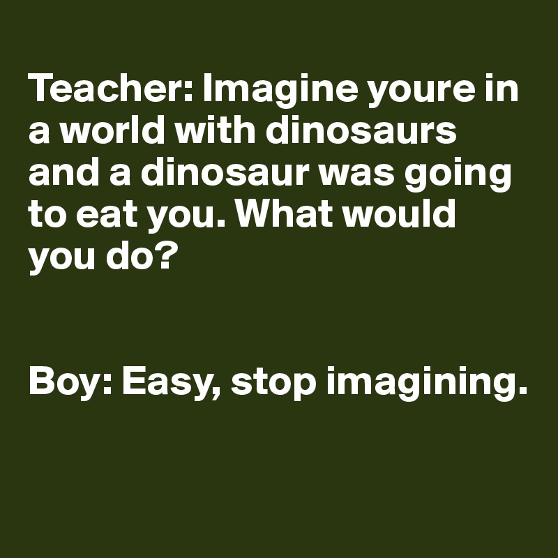 
Teacher: Imagine youre in a world with dinosaurs and a dinosaur was going to eat you. What would you do? 


Boy: Easy, stop imagining.

