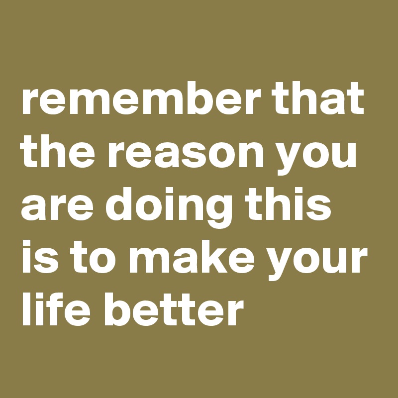 
remember that the reason you are doing this is to make your life better