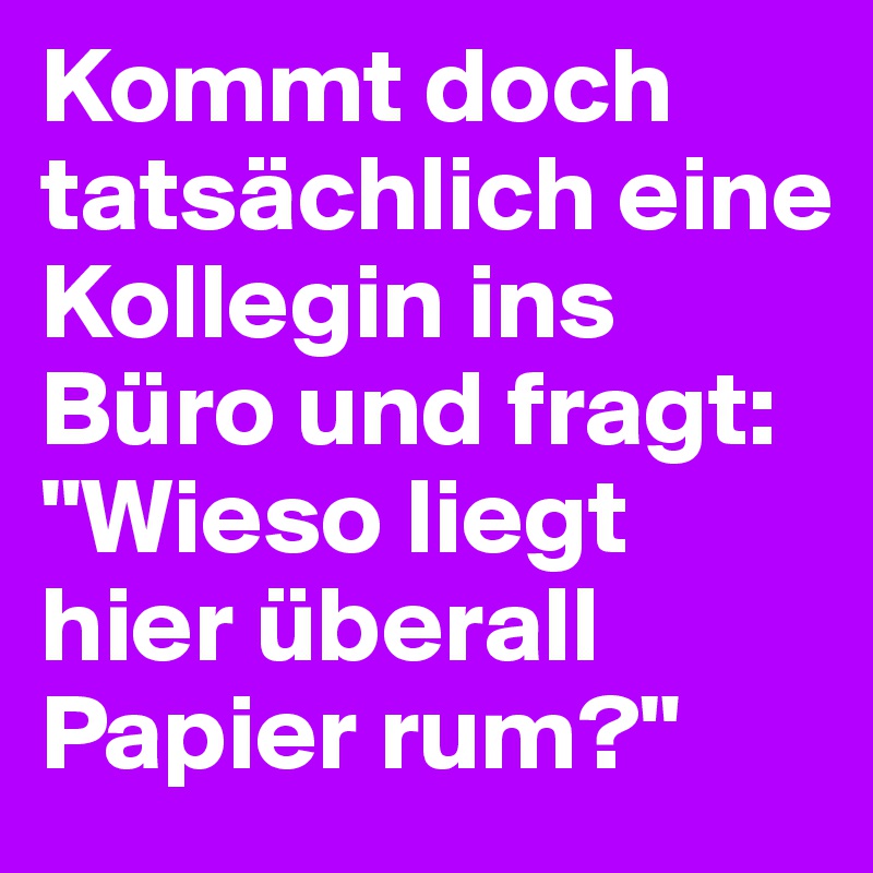 Kommt doch tatsächlich eine Kollegin ins Büro und fragt: "Wieso liegt hier überall Papier rum?"