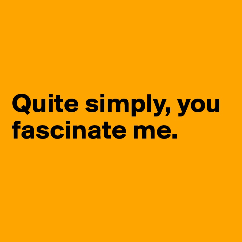 


Quite simply, you fascinate me. 


