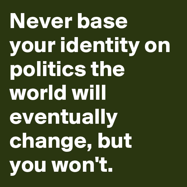 Never base your identity on politics the world will eventually change, but you won't.