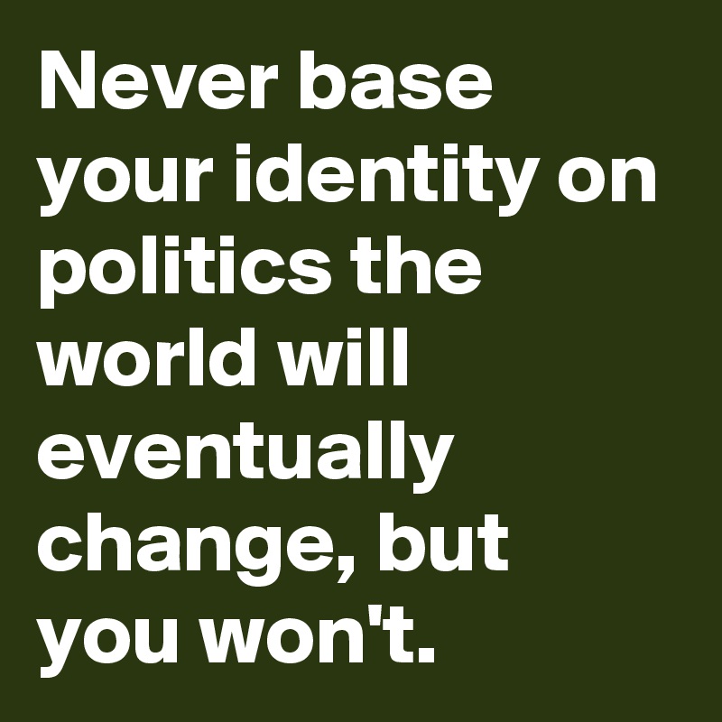 Never base your identity on politics the world will eventually change, but you won't.
