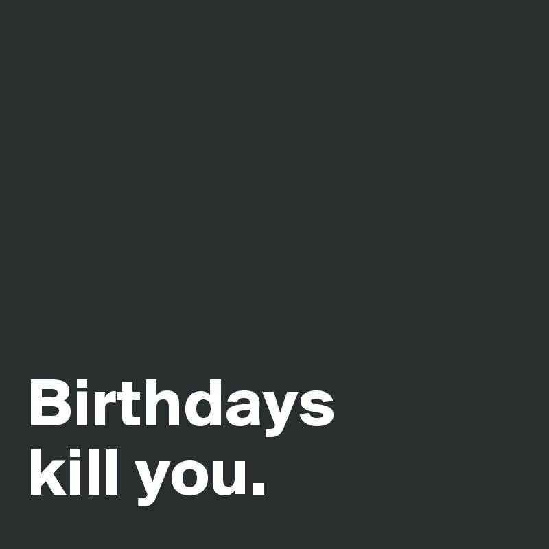 




Birthdays 
kill you. 