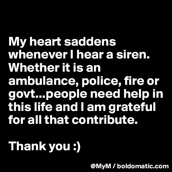 

My heart saddens whenever I hear a siren. Whether it is an ambulance, police, fire or govt...people need help in this life and I am grateful for all that contribute.

Thank you :)