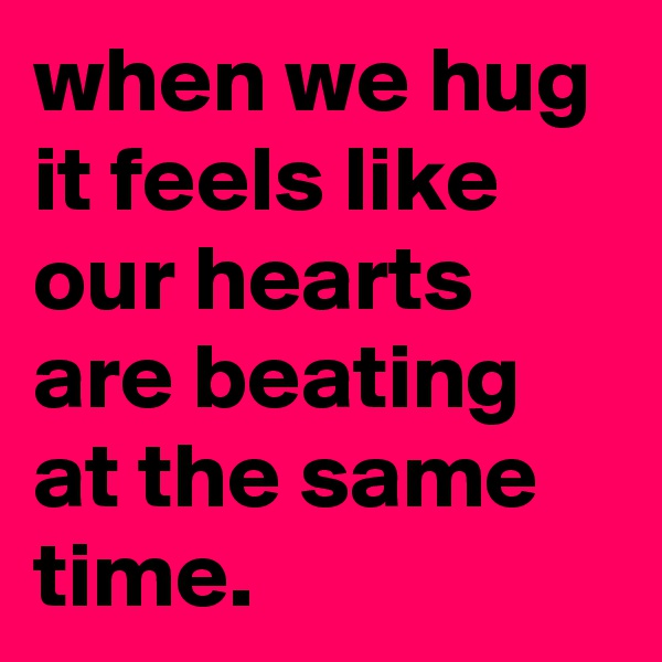 when we hug it feels like our hearts are beating at the same time.