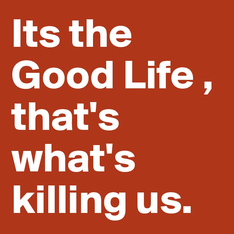 Its the Good Life , that's what's killing us.