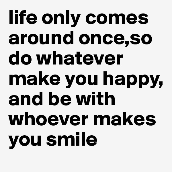 life only comes around once,so do whatever make you happy, and be with whoever makes you smile