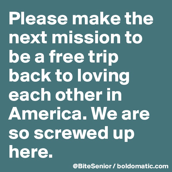 Please make the next mission to be a free trip back to loving each other in America. We are so screwed up here. 