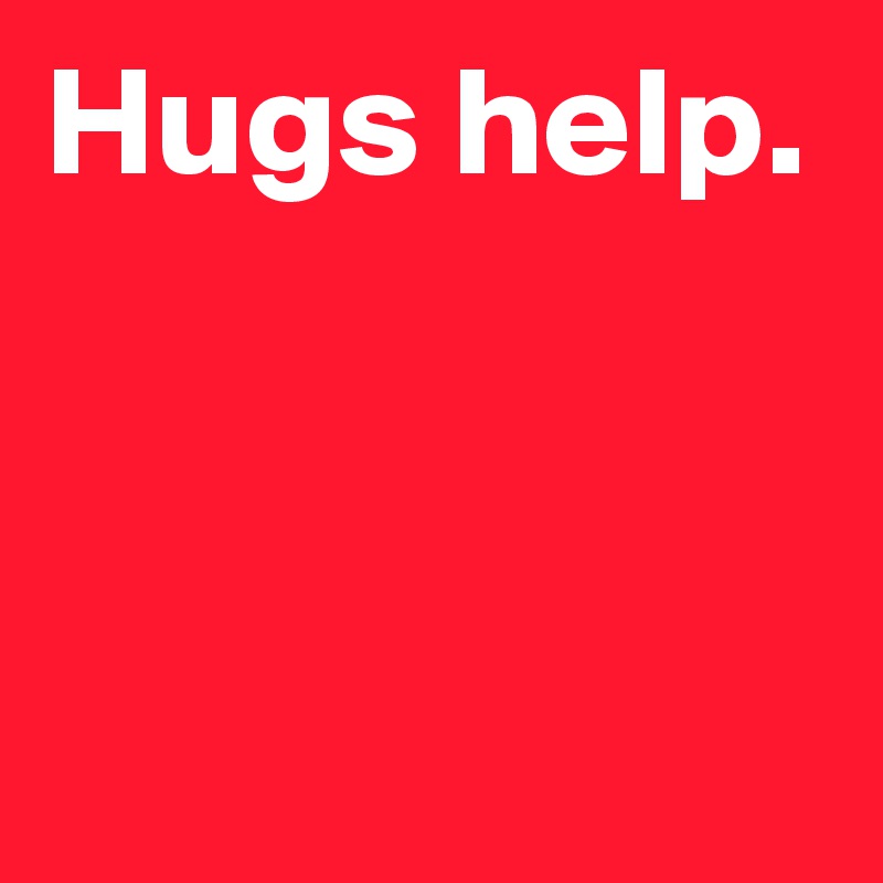 Hugs help.


