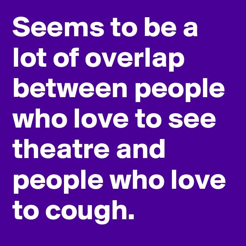 Seems to be a lot of overlap between people who love to see theatre and people who love to cough.
