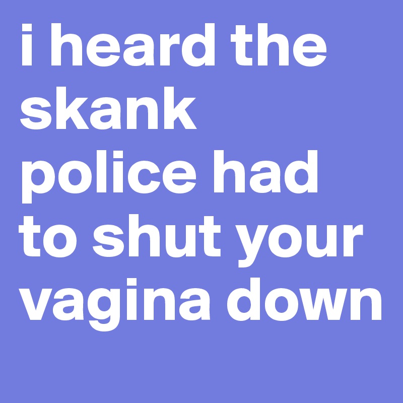 i heard the skank police had to shut your vagina down