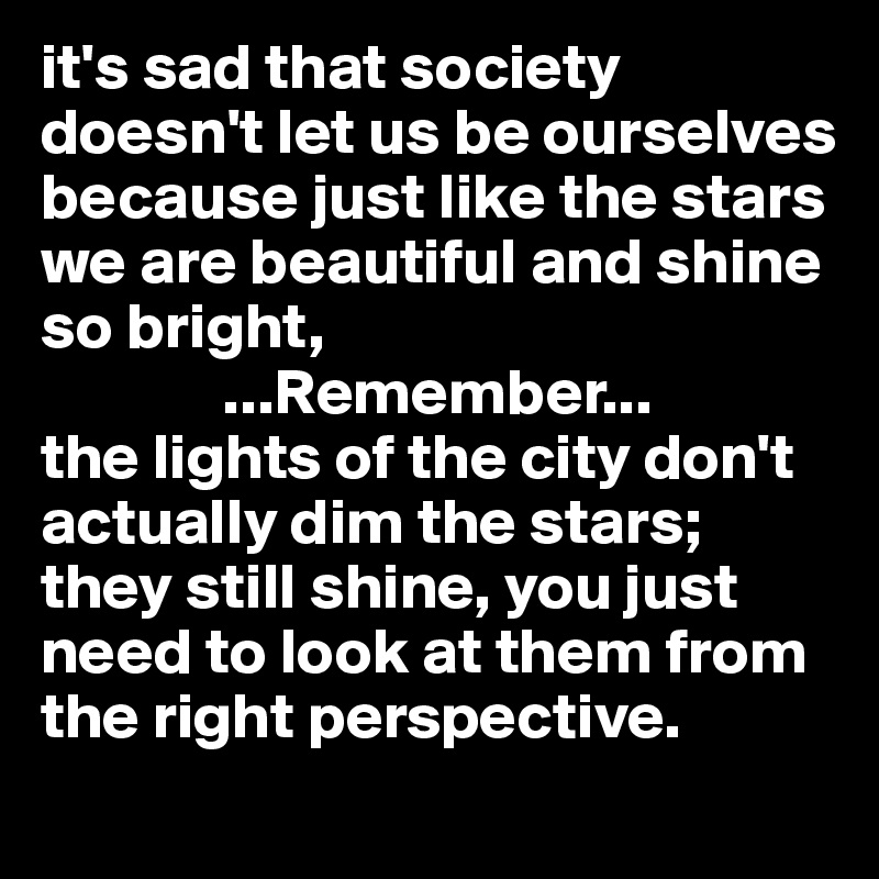 it's sad that society doesn't let us be ourselves because just like the stars we are beautiful and shine so bright,
              ...Remember...
the lights of the city don't actually dim the stars; they still shine, you just need to look at them from the right perspective.