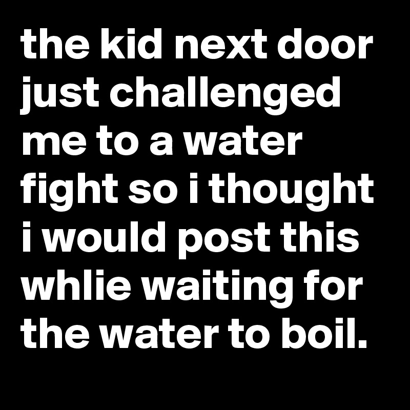 the kid next door just challenged me to a water fight so i thought i would post this whlie waiting for the water to boil.