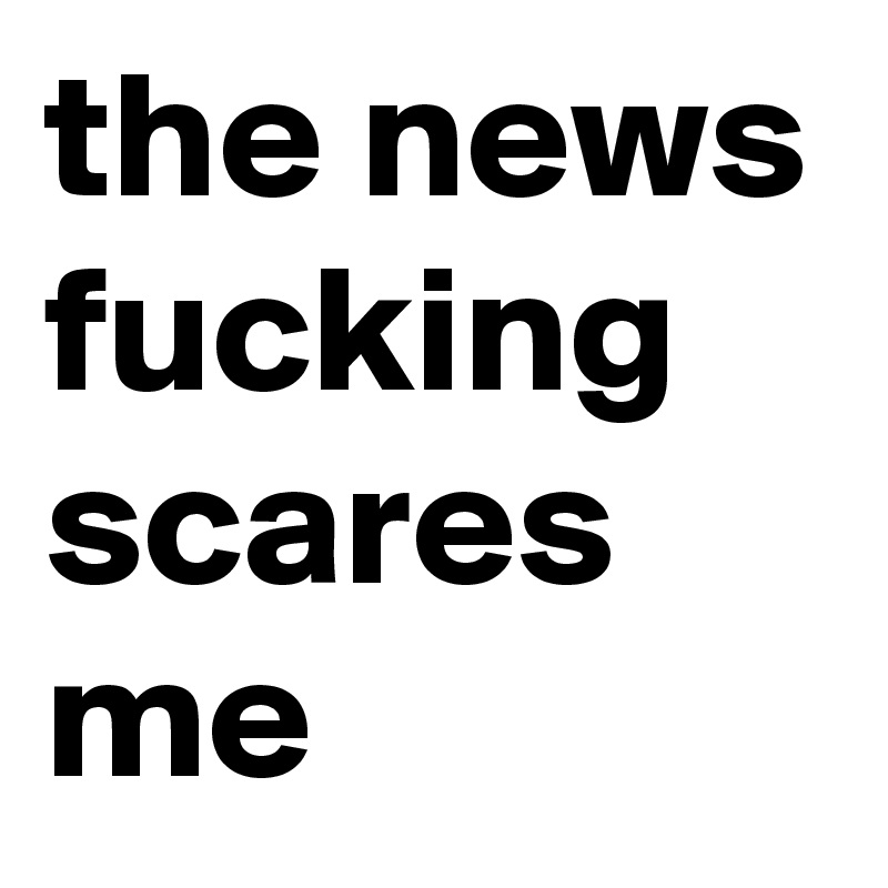 the news fucking scares me 