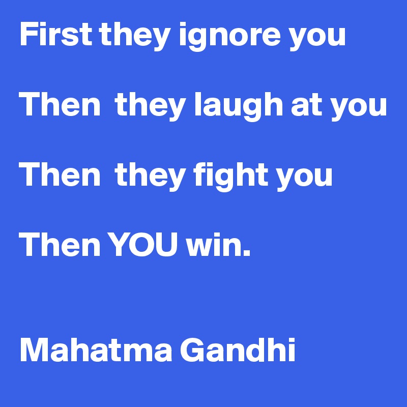 First they ignore you

Then  they laugh at you

Then  they fight you

Then YOU win.


Mahatma Gandhi