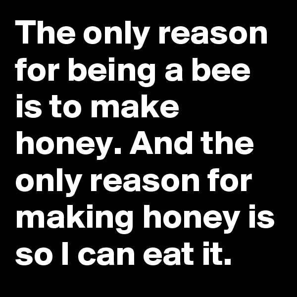 The only reason for being a bee is to make honey. And the only reason for making honey is so I can eat it. 