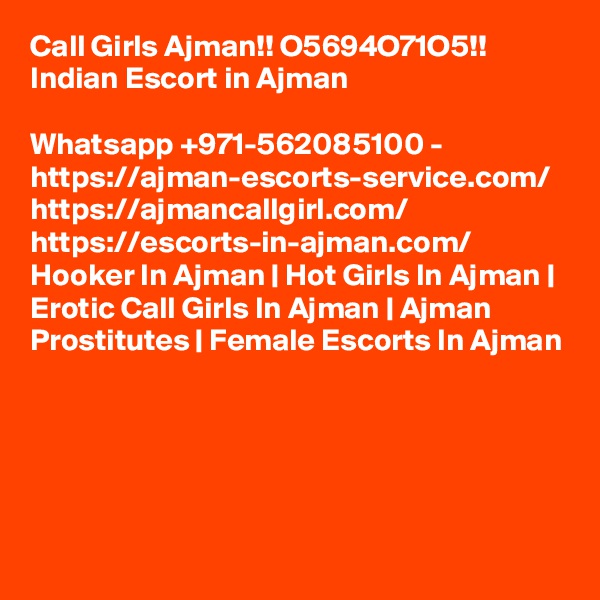 Call Girls Ajman!! O5694O71O5!! Indian Escort in Ajman

Whatsapp +971-562085100 - https://ajman-escorts-service.com/ https://ajmancallgirl.com/ https://escorts-in-ajman.com/ Hooker In Ajman | Hot Girls In Ajman | Erotic Call Girls In Ajman | Ajman Prostitutes | Female Escorts In Ajman