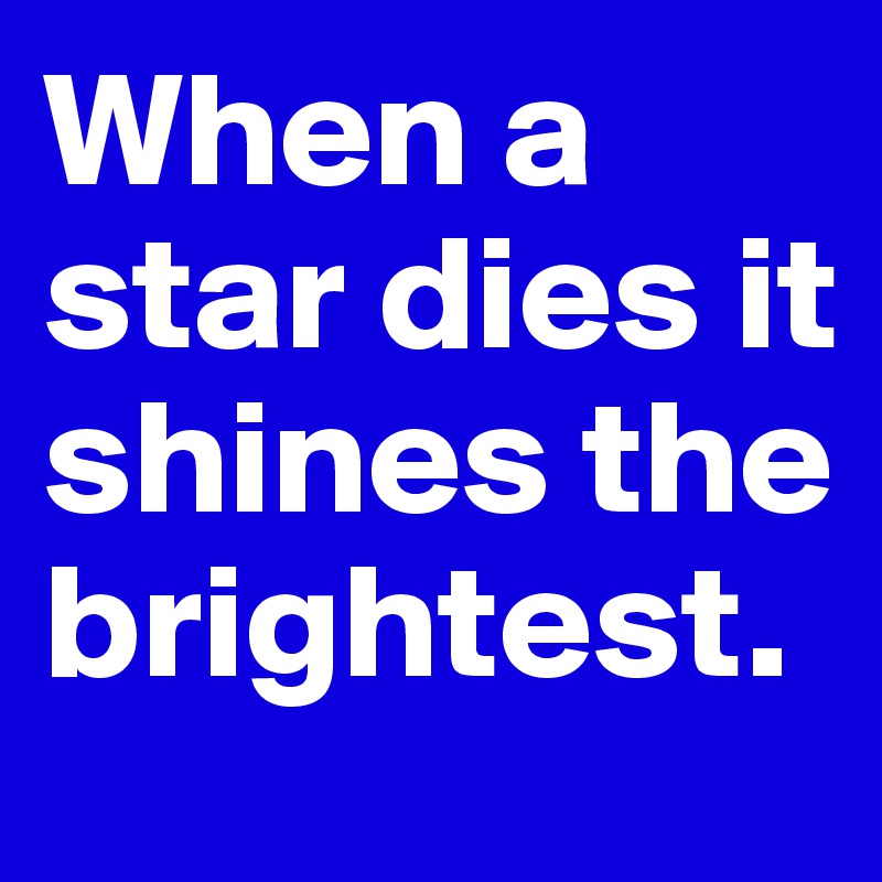 When a star dies it shines the brightest.