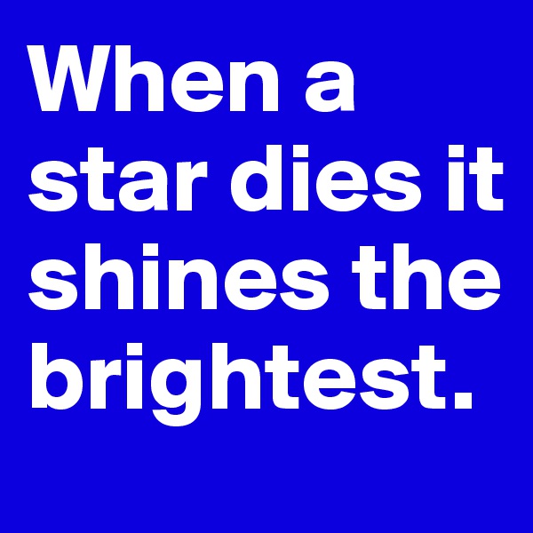 When a star dies it shines the brightest.