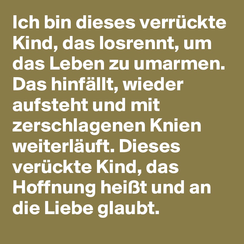 Ich bin dieses verrückte Kind, das losrennt, um das Leben zu umarmen.
Das hinfällt, wieder aufsteht und mit zerschlagenen Knien weiterläuft. Dieses verückte Kind, das Hoffnung heißt und an die Liebe glaubt.