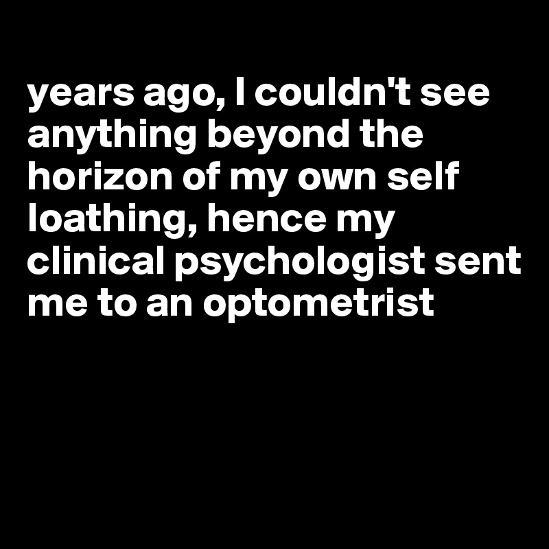 
years ago, I couldn't see anything beyond the horizon of my own self loathing, hence my clinical psychologist sent me to an optometrist



