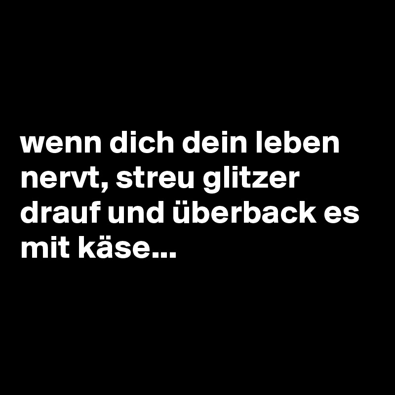 


wenn dich dein leben nervt, streu glitzer drauf und überback es mit käse...


