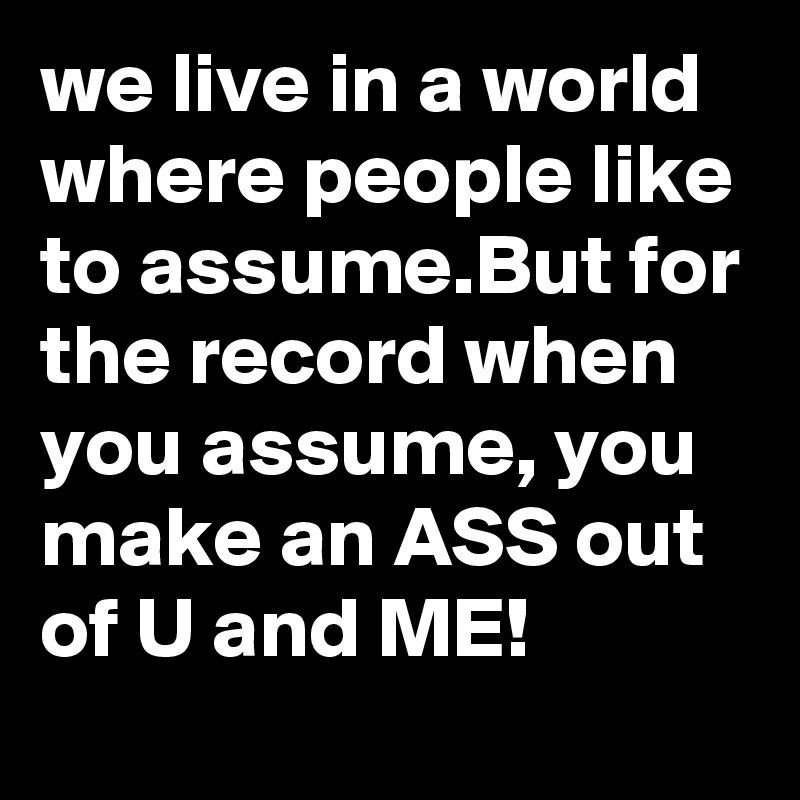 we live in a world where people like to assume.But for the record when you assume, you make an ASS out of U and ME!