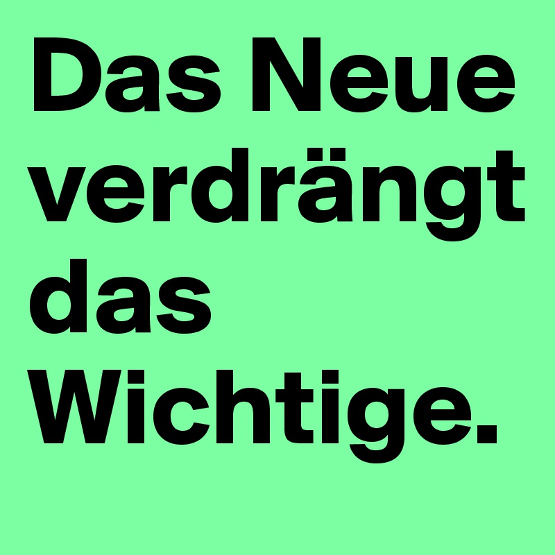 Das Neue verdrängt 
das Wichtige.