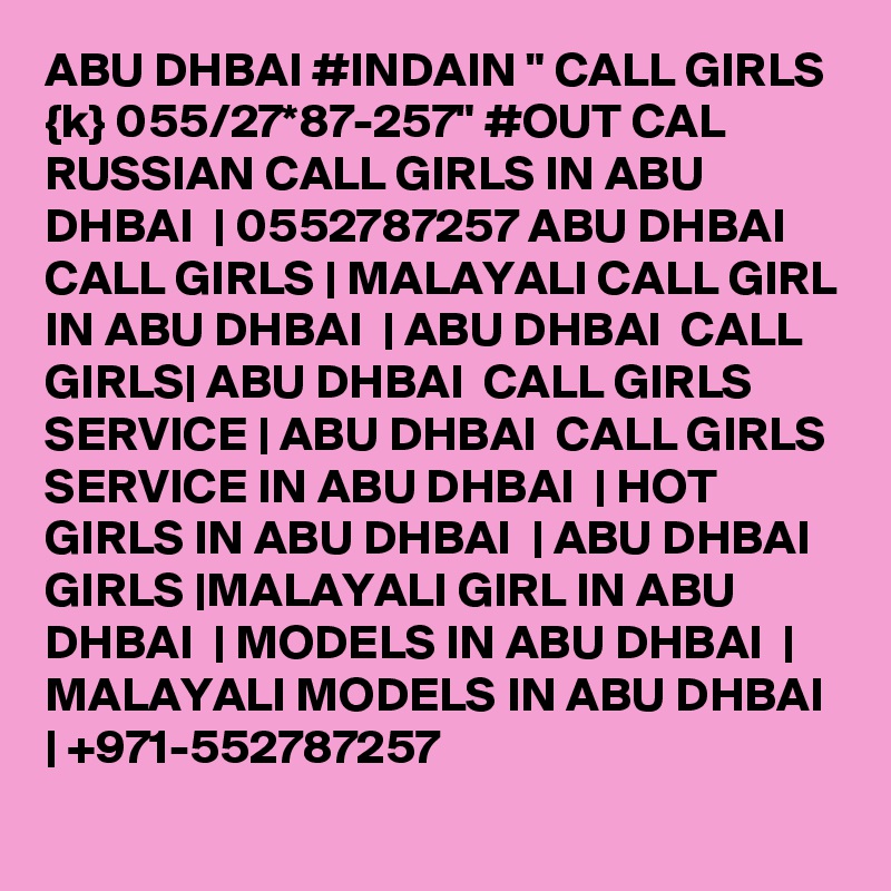 ABU DHBAI #INDAIN " CALL GIRLS {k} 055/27*87-257" #OUT CAL RUSSIAN CALL GIRLS IN ABU DHBAI  | 0552787257 ABU DHBAI  CALL GIRLS | MALAYALI CALL GIRL IN ABU DHBAI  | ABU DHBAI  CALL GIRLS| ABU DHBAI  CALL GIRLS SERVICE | ABU DHBAI  CALL GIRLS SERVICE IN ABU DHBAI  | HOT GIRLS IN ABU DHBAI  | ABU DHBAI  GIRLS |MALAYALI GIRL IN ABU DHBAI  | MODELS IN ABU DHBAI  | MALAYALI MODELS IN ABU DHBAI  | +971-552787257 